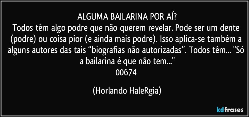 ALGUMA BAILARINA POR AÍ?
Todos têm algo podre que não querem revelar. Pode ser um dente (podre) ou coisa pior (e ainda mais podre). Isso aplica-se também a alguns autores das tais “biografias não autorizadas”. Todos têm... "Só a bailarina é que não tem..."
00674 (Horlando HaleRgia)