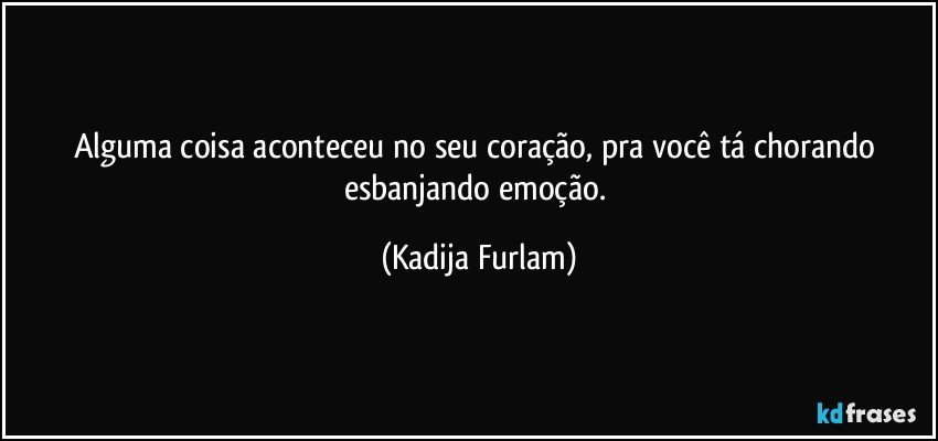 Alguma  coisa aconteceu  no seu coração,  pra você  tá  chorando esbanjando  emoção. (Kadija Furlam)