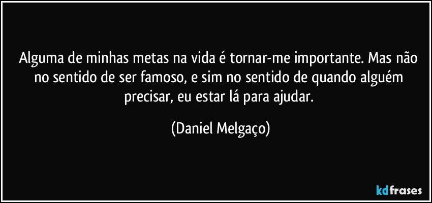 Alguma de minhas metas na vida é tornar-me importante. Mas não no sentido de ser famoso, e sim no sentido de quando alguém precisar, eu estar lá para ajudar. (Daniel Melgaço)