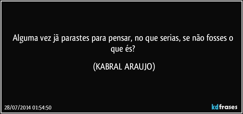 Alguma vez jã parastes para pensar, no que serias, se não fosses o que és? (KABRAL ARAUJO)