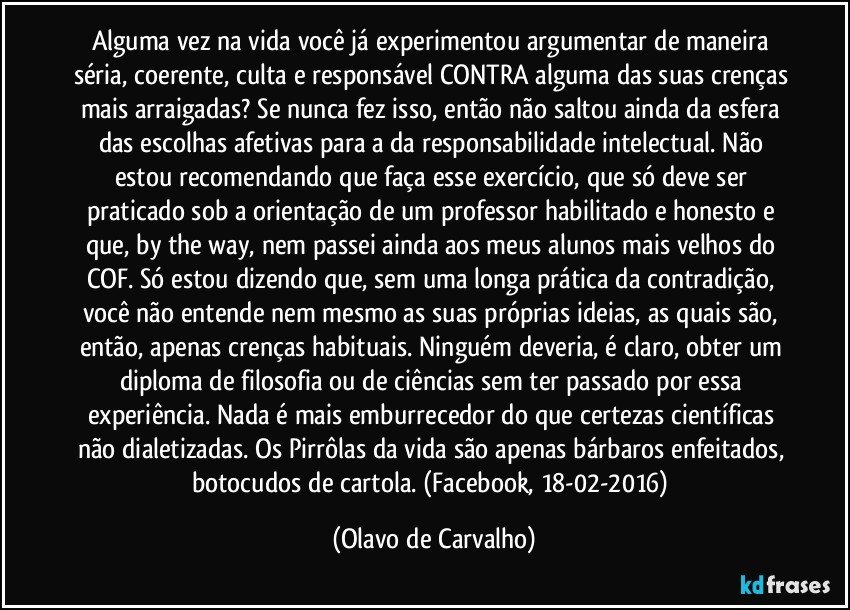 Alguma vez na vida você já experimentou argumentar de maneira séria, coerente, culta e responsável CONTRA alguma das suas crenças mais arraigadas? Se nunca fez isso, então não saltou ainda da esfera das escolhas afetivas para a da responsabilidade intelectual. Não estou recomendando que faça esse exercício, que só deve ser praticado sob a orientação de um professor habilitado e honesto e que, by the way, nem passei ainda aos meus alunos mais velhos do COF. Só estou dizendo que, sem uma longa prática da contradição, você não entende nem mesmo as suas próprias ideias, as quais são, então, apenas crenças habituais. Ninguém deveria, é claro, obter um diploma de filosofia ou de ciências sem ter passado por essa experiência. Nada é mais emburrecedor do que certezas científicas não dialetizadas. Os Pirrôlas da vida são apenas bárbaros enfeitados, botocudos de cartola. (Facebook, 18-02-2016) (Olavo de Carvalho)