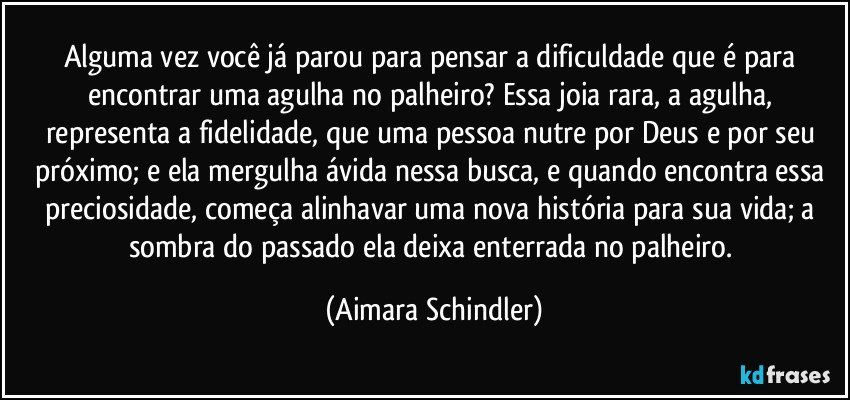 Alguma vez você já parou para pensar a dificuldade que é para encontrar uma agulha no palheiro? Essa joia rara, a agulha, representa a fidelidade, que uma pessoa nutre por Deus e por seu próximo; e ela mergulha ávida nessa busca, e quando encontra essa preciosidade, começa alinhavar uma nova história para sua vida; a sombra do passado ela deixa enterrada no palheiro. (Aimara Schindler)