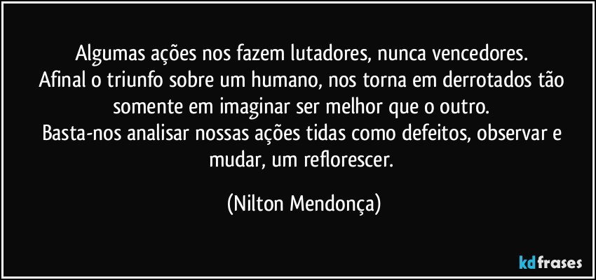 Algumas ações nos fazem lutadores, nunca vencedores. 
Afinal o triunfo sobre um humano, nos torna em derrotados tão somente em imaginar ser melhor que o outro. 
Basta-nos analisar nossas ações tidas como defeitos, observar e mudar, um reflorescer. (Nilton Mendonça)