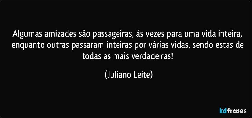 Algumas amizades são passageiras, às vezes para uma vida inteira, enquanto outras passaram inteiras por várias vidas, sendo estas de todas as mais verdadeiras! (Juliano Leite)