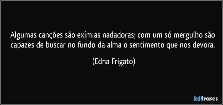 Algumas canções são exímias nadadoras; com um só mergulho são capazes de buscar no fundo da alma o sentimento que nos devora. (Edna Frigato)