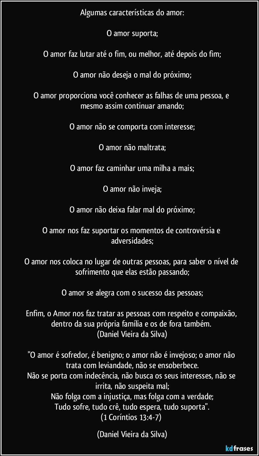 Algumas características do amor:

O amor suporta;

O amor faz lutar até o fim, ou melhor, até depois do fim;

O amor não deseja o mal do próximo;

O amor proporciona você conhecer as falhas de uma pessoa, e mesmo assim continuar amando;

O amor não se comporta com interesse;

O amor não maltrata;

O amor faz caminhar uma milha a mais;

O amor não inveja;

O amor não deixa falar mal do próximo;

O amor nos faz suportar os momentos de controvérsia e adversidades;

O amor nos coloca no lugar de outras pessoas, para saber o nível de sofrimento que elas estão passando;

O amor se alegra com o sucesso das pessoas;

Enfim, o Amor nos faz tratar as pessoas com respeito e compaixão, dentro da sua própria família e os de fora também. 
(Daniel Vieira da Silva)

"O amor é sofredor, é benigno; o amor não é invejoso; o amor não trata com leviandade, não se ensoberbece.
Não se porta com indecência, não busca os seus interesses, não se irrita, não suspeita mal;
Não folga com a injustiça, mas folga com a verdade;
Tudo sofre, tudo crê, tudo espera, tudo suporta".
(1 Coríntios 13:4-7) (Daniel Vieira da Silva)