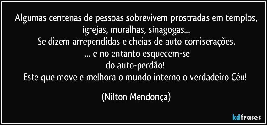 ⁠Algumas centenas de pessoas sobrevivem prostradas em templos, igrejas, muralhas, sinagogas...
Se dizem arrependidas e cheias de auto comiserações.
  ... e no entanto esquecem-se
do auto-perdão! 
Este que move e melhora o mundo interno o verdadeiro Céu! (Nilton Mendonça)