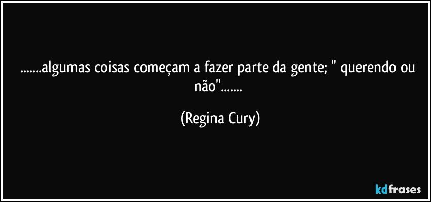 ...algumas  coisas começam a fazer  parte da gente; "  querendo ou não"... (Regina Cury)