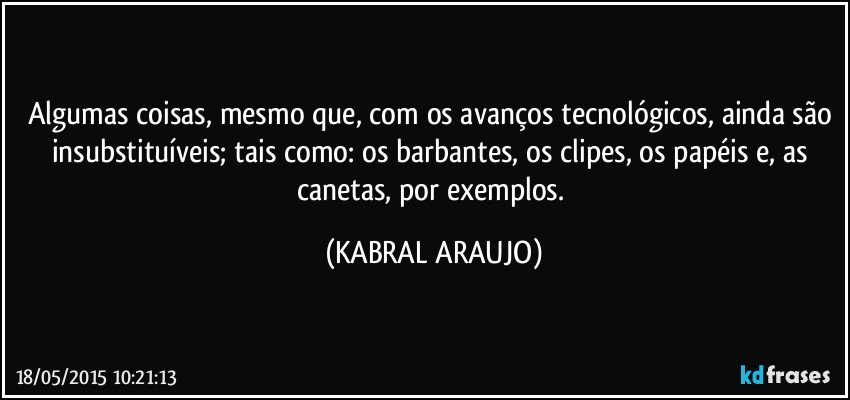 Algumas coisas, mesmo que, com os avanços tecnológicos, ainda são insubstituíveis;  tais como: os barbantes, os clipes, os papéis e, as canetas, por exemplos. (KABRAL ARAUJO)