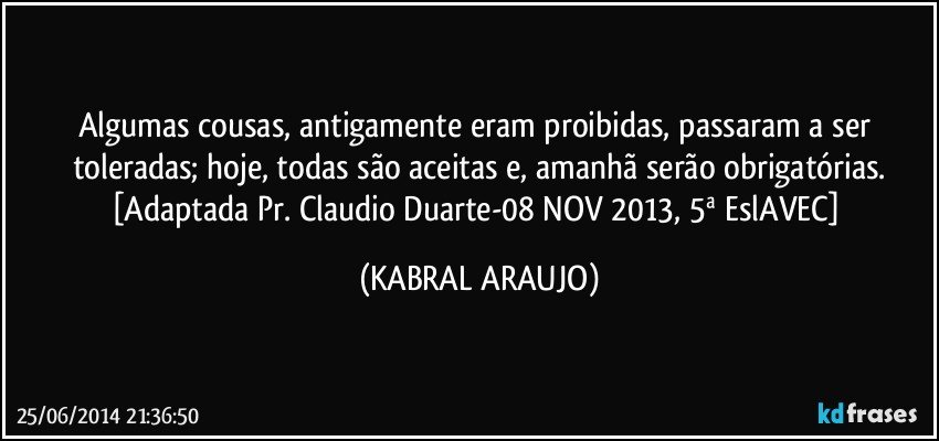 Algumas cousas, antigamente eram proibidas, passaram a ser toleradas; hoje, todas são aceitas e, amanhã serão obrigatórias.
[Adaptada Pr. Claudio Duarte-08 NOV 2013, 5ª EslAVEC] (KABRAL ARAUJO)