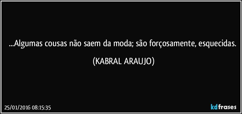 ...Algumas cousas não saem da moda; são forçosamente, esquecidas. (KABRAL ARAUJO)