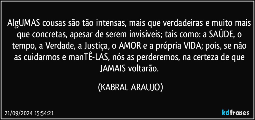 AlgUMAS cousas são tão intensas, mais que verdadeiras e muito mais que concretas, apesar de serem invisíveis; tais como: a SAÚDE, o tempo, a Verdade, a Justiça, o AMOR e a própria VIDA; pois, se não as cuidarmos e manTÊ-LAS, nós as perderemos, na certeza de que JAMAIS voltarão. (KABRAL ARAUJO)