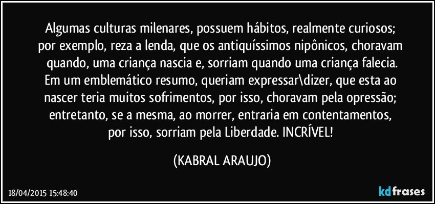 Algumas culturas milenares, possuem hábitos, realmente curiosos; por exemplo, reza a lenda, que os antiquíssimos nipônicos, choravam quando, uma criança nascia e, sorriam quando uma criança falecia.
Em um emblemático resumo, queriam expressar\dizer, que esta ao nascer teria muitos sofrimentos, por isso, choravam pela opressão;  entretanto,  se a mesma, ao morrer, entraria em contentamentos, por isso, sorriam pela Liberdade. INCRÍVEL! (KABRAL ARAUJO)