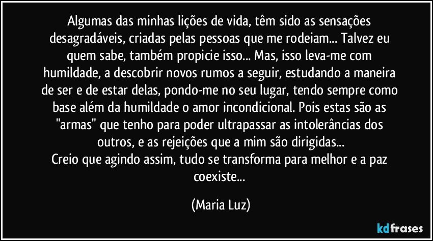 Algumas das minhas lições de vida, têm sido as sensações desagradáveis, criadas pelas pessoas que me rodeiam... Talvez eu quem sabe, também propicie isso... Mas, isso leva-me com humildade, a descobrir novos rumos a seguir, estudando a maneira de ser e de estar delas, pondo-me no seu lugar, tendo sempre como base além da humildade o amor incondicional. Pois estas são as "armas" que tenho para poder ultrapassar as intolerâncias dos outros, e as rejeições que a mim são dirigidas...
Creio que agindo assim, tudo se transforma para melhor e a paz coexiste... (Maria Luz)