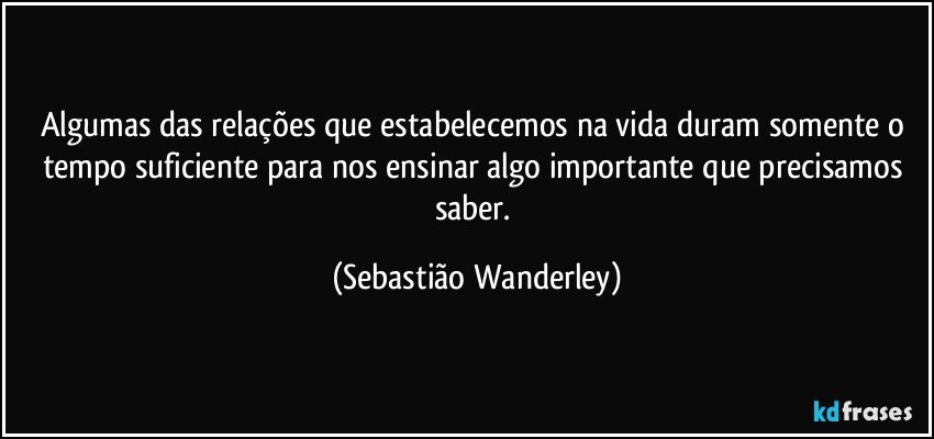 Algumas das relações que estabelecemos na vida duram somente o tempo suficiente para nos ensinar algo importante que precisamos saber. (Sebastião Wanderley)