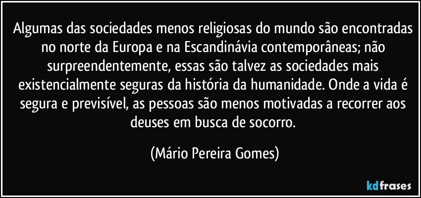 Algumas das sociedades menos religiosas do mundo são encontradas no norte da Europa e na Escandinávia contemporâneas; não surpreendentemente, essas são talvez as sociedades mais existencialmente seguras da história da humanidade. Onde a vida é segura e previsível, as pessoas são menos motivadas a recorrer aos deuses em busca de socorro. (Mário Pereira Gomes)