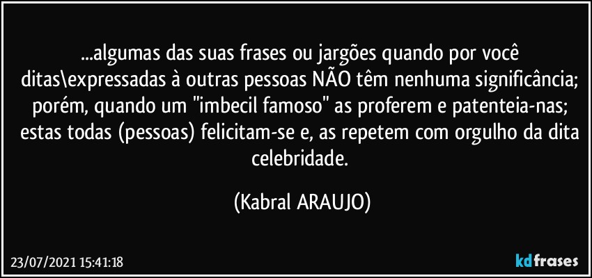 ...algumas das suas frases ou jargões quando por você ditas\expressadas à outras pessoas NÃO têm nenhuma significância; porém, quando um "imbecil famoso" as proferem e patenteia-nas; estas todas (pessoas) felicitam-se e, as repetem com orgulho da dita celebridade. (KABRAL ARAUJO)