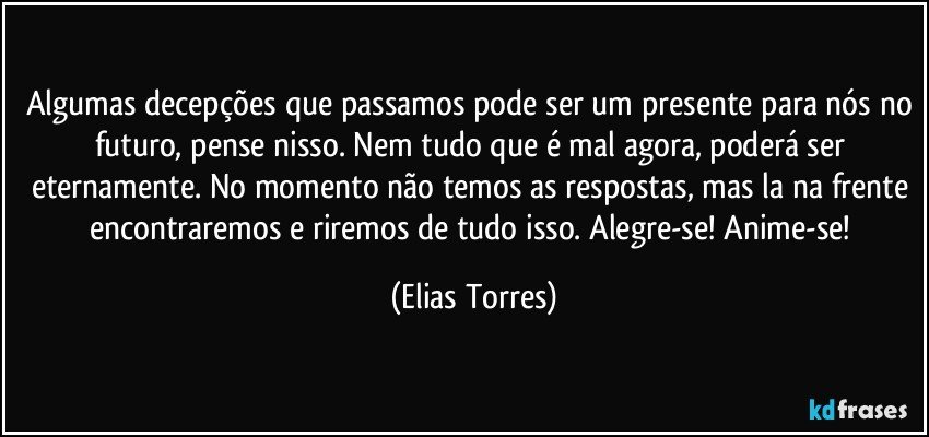 Algumas decepções que passamos pode ser um presente para nós no futuro, pense nisso. Nem tudo que é mal agora, poderá ser eternamente. No momento não temos as respostas, mas la na frente encontraremos e riremos de tudo isso. Alegre-se! Anime-se! (Elias Torres)