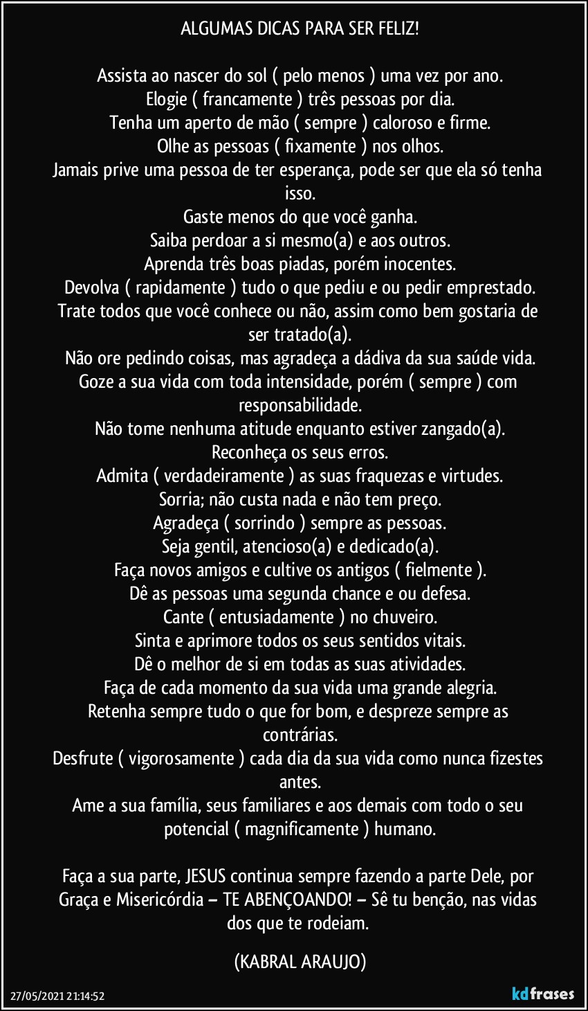 ALGUMAS DICAS PARA SER FELIZ!

Assista ao nascer do sol ( pelo menos ) uma vez por ano.
Elogie ( francamente ) três pessoas por dia.
Tenha um aperto de mão ( sempre ) caloroso e firme.
Olhe as pessoas ( fixamente ) nos olhos.
Jamais prive uma pessoa de ter esperança, pode ser que ela só tenha isso.
Gaste menos do que você ganha.
Saiba perdoar a si mesmo(a) e aos outros.
Aprenda três boas piadas, porém inocentes.
Devolva ( rapidamente ) tudo o que pediu e/ou pedir emprestado.
Trate todos que você conhece ou não, assim como bem gostaria de ser tratado(a).
Não ore pedindo coisas, mas agradeça a dádiva da sua saúde/vida.
Goze a sua vida com toda intensidade, porém ( sempre ) com responsabilidade.
Não tome  nenhuma atitude enquanto estiver zangado(a).
Reconheça os seus erros.
Admita ( verdadeiramente ) as suas fraquezas e virtudes.
Sorria; não custa nada e não tem preço.
Agradeça ( sorrindo ) sempre as pessoas.
Seja gentil, atencioso(a) e dedicado(a).
Faça novos amigos e cultive os antigos ( fielmente ).
Dê as pessoas uma segunda chance e/ou defesa.
Cante ( entusiadamente ) no chuveiro.
Sinta e aprimore todos os seus sentidos vitais.
Dê o melhor de si em todas as suas atividades.
Faça de cada momento da sua vida uma grande alegria.
Retenha sempre tudo o que for bom, e despreze sempre as contrárias.
Desfrute ( vigorosamente ) cada dia da sua vida como nunca fizestes antes.
Ame a sua família, seus familiares e aos demais com todo o seu potencial ( magnificamente ) humano.

Faça a sua parte, JESUS continua sempre fazendo a parte Dele, por Graça e Misericórdia – TE ABENÇOANDO! –  Sê tu benção, nas vidas dos que te rodeiam. (KABRAL ARAUJO)