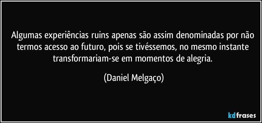 Algumas experiências ruins apenas são assim denominadas por não termos acesso ao futuro, pois se tivéssemos, no mesmo instante transformariam-se em momentos de alegria. (Daniel Melgaço)