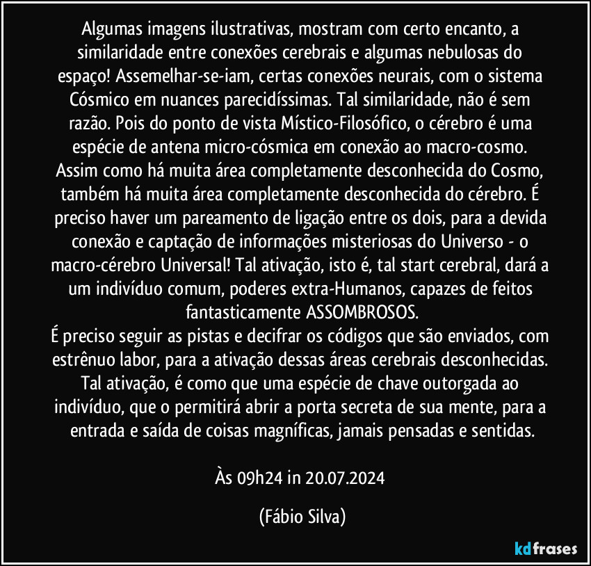 Algumas imagens ilustrativas, mostram com certo encanto, a similaridade entre conexões cerebrais e algumas nebulosas do espaço! Assemelhar-se-iam, certas conexões neurais, com o sistema Cósmico em nuances parecidíssimas. Tal similaridade, não é sem razão. Pois do ponto de vista Místico-Filosófico, o cérebro é uma espécie de antena micro-cósmica em conexão ao macro-cosmo. Assim como há muita área completamente desconhecida do Cosmo, também há muita área completamente desconhecida do cérebro. É preciso haver um pareamento de ligação entre os dois, para a devida conexão e captação de informações misteriosas do Universo - o macro-cérebro Universal! Tal ativação, isto é, tal start cerebral, dará a um indivíduo comum, poderes extra-Humanos, capazes de feitos fantasticamente ASSOMBROSOS.
É preciso seguir as pistas e decifrar os códigos que são enviados, com estrênuo labor, para a ativação dessas áreas cerebrais desconhecidas. Tal ativação, é como que uma espécie de chave outorgada ao indivíduo, que  o permitirá abrir a porta secreta de sua mente, para a entrada e saída de coisas magníficas, jamais pensadas e sentidas.

Às 09h24 in 20.07.2024 (Fábio Silva)