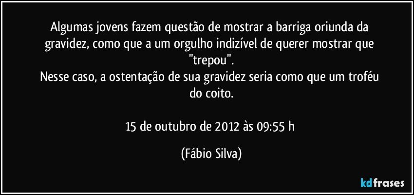 Algumas jovens fazem questão de mostrar a barriga oriunda da gravidez, como que a um orgulho indizível de querer mostrar que "trepou".
Nesse caso, a ostentação de sua gravidez seria como que um troféu do coito.

15 de outubro de 2012 às 09:55 h (Fábio Silva)