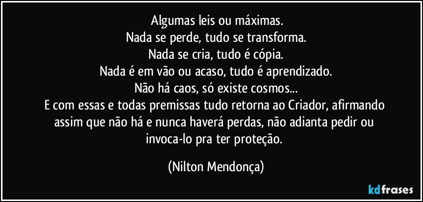 ⁠Algumas leis ou máximas.
Nada se perde, tudo se transforma.
Nada se cria, tudo é cópia.
Nada é em vão ou acaso, tudo é aprendizado.
Não há caos, só existe cosmos...
E com essas e todas premissas tudo retorna ao Criador, afirmando assim que não há e nunca haverá perdas, não adianta pedir ou  invoca-lo pra ter proteção. (Nilton Mendonça)