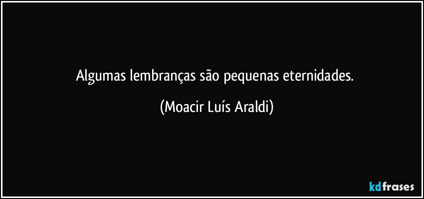 Algumas lembranças são pequenas eternidades. (Moacir Luís Araldi)