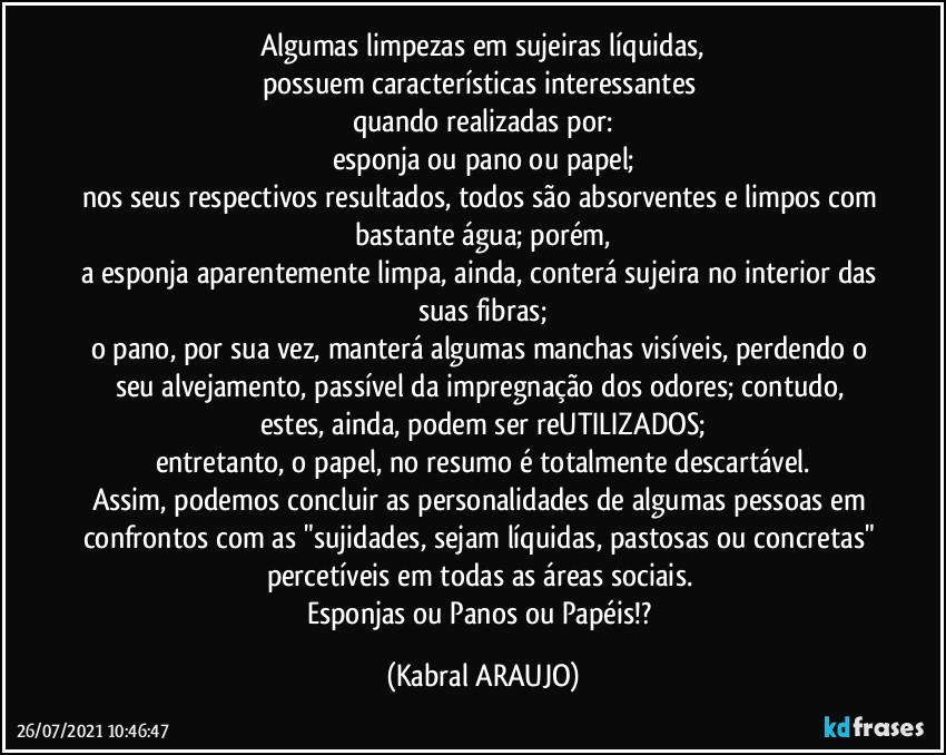 Algumas limpezas em sujeiras líquidas,
possuem características interessantes 
quando realizadas por:
esponja ou pano  ou papel;
nos seus respectivos resultados, todos são absorventes e limpos com bastante água; porém,
a esponja aparentemente limpa, ainda, conterá sujeira no interior das suas fibras;
o pano, por sua vez, manterá algumas manchas visíveis, perdendo o seu alvejamento, passível da impregnação dos odores; contudo, estes, ainda, podem ser reUTILIZADOS;
entretanto, o papel, no resumo é totalmente descartável.
Assim, podemos concluir as personalidades de algumas pessoas em confrontos com as "sujidades, sejam líquidas, pastosas ou concretas" percetíveis em todas as áreas sociais.  
Esponjas ou Panos ou Papéis!? (KABRAL ARAUJO)