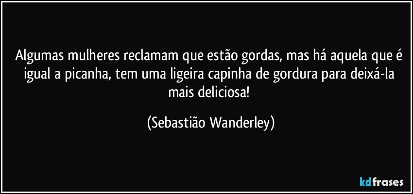 Algumas mulheres reclamam que estão gordas, mas há aquela que é igual a picanha, tem uma ligeira capinha de gordura para deixá-la mais deliciosa! (Sebastião Wanderley)