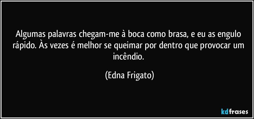 Algumas palavras chegam-me à boca como brasa, e eu as engulo rápido. Às vezes é melhor se queimar por dentro que provocar um incêndio. (Edna Frigato)