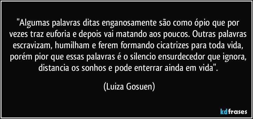 "Algumas palavras ditas enganosamente são como ópio que por vezes traz euforia e depois vai matando aos poucos. Outras palavras escravizam, humilham e ferem formando cicatrizes para toda vida, porém pior que essas palavras é o silencio ensurdecedor que ignora, distancia os sonhos e pode enterrar ainda em vida". (Luiza Gosuen)