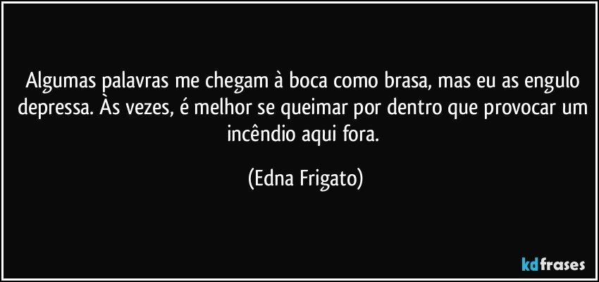 Algumas palavras me chegam à boca como brasa, mas eu as engulo depressa. Às vezes, é melhor se queimar por dentro que provocar um incêndio aqui fora. (Edna Frigato)