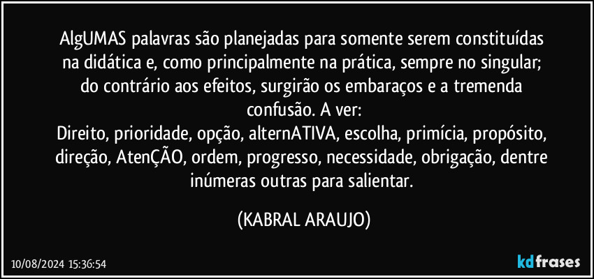 AlgUMAS palavras são planejadas para somente serem constituídas na didática e, como principalmente na prática, sempre no singular; do contrário aos efeitos, surgirão os embaraços e a tremenda confusão. A ver:
Direito, prioridade, opção, alternATIVA, escolha, primícia, propósito, direção, AtenÇÃO, ordem, progresso, necessidade, obrigação, dentre inúmeras outras para salientar. (KABRAL ARAUJO)