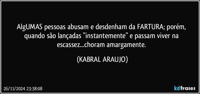 AlgUMAS pessoas abusam e desdenham da FARTURA; porém, quando são lançadas "instantemente" e passam viver na escassez...choram amargamente. (KABRAL ARAUJO)