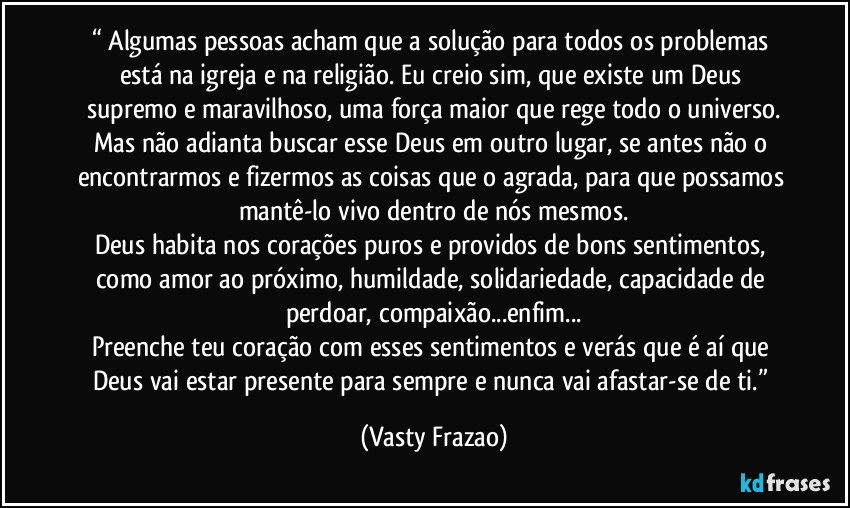 “⁠Algumas pessoas acham que a solução para todos os problemas está na igreja e na religião. Eu creio sim, que existe um Deus supremo e maravilhoso, uma força maior que rege todo o universo.
Mas não adianta buscar esse Deus em outro lugar, se antes não o encontrarmos e fizermos as coisas que o agrada, para que possamos mantê-lo vivo dentro de nós mesmos.
Deus habita nos corações puros e providos de bons sentimentos, como amor ao próximo, humildade, solidariedade, capacidade de perdoar, compaixão...enfim...
Preenche teu coração com esses sentimentos e verás que é aí que Deus vai estar presente para sempre e nunca vai afastar-se de ti.” (Vasty Frazao)