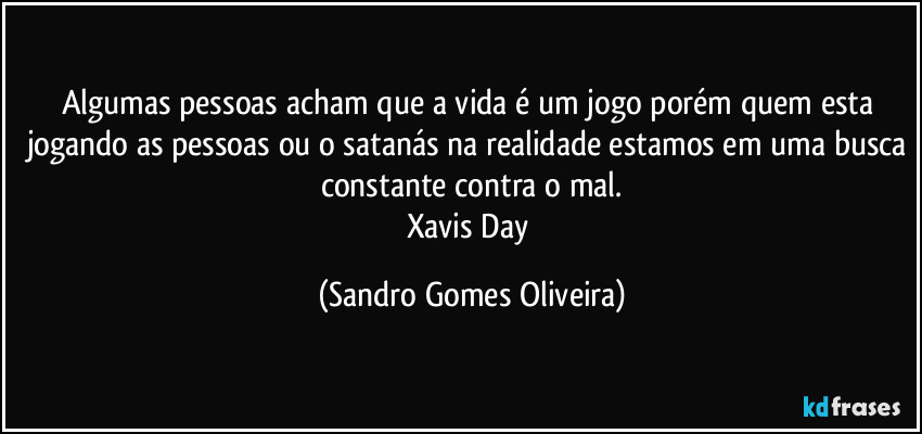 Algumas pessoas acham que a vida é um jogo porém quem esta jogando as pessoas ou o satanás na realidade estamos em uma busca constante contra o mal.
Xavis Day (Sandro Gomes Oliveira)