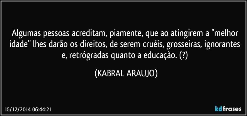 Algumas pessoas acreditam,  piamente, que ao atingirem a "melhor idade" lhes darão os direitos, de serem cruéis, grosseiras, ignorantes e, retrógradas quanto a educação.  (?) (KABRAL ARAUJO)