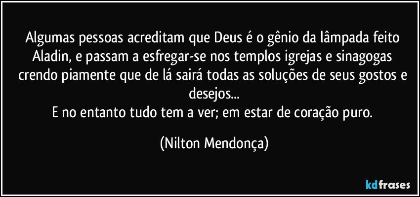 Algumas pessoas acreditam que Deus é o gênio da lâmpada feito Aladin, e passam a esfregar-se nos templos igrejas e sinagogas crendo piamente que de lá sairá todas as soluções  de seus gostos e desejos...
E no entanto tudo tem a ver; em estar de coração puro. (Nilton Mendonça)