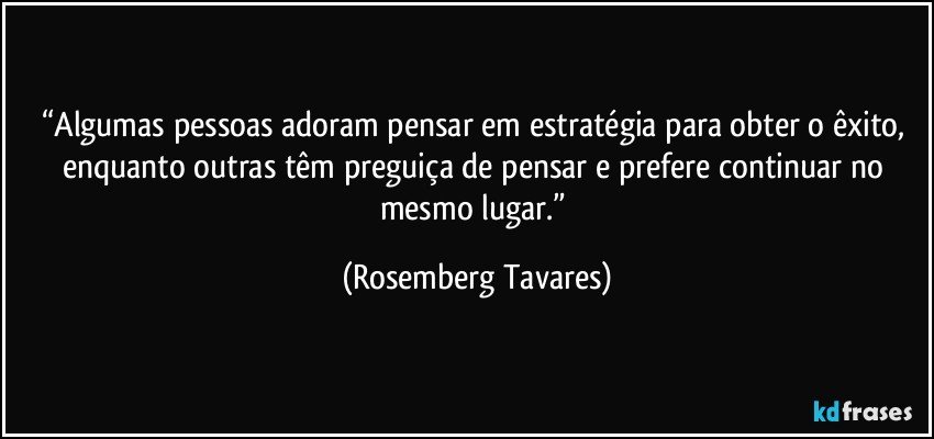 “Algumas pessoas adoram pensar em estratégia para obter o êxito, enquanto outras têm preguiça de pensar e prefere continuar no mesmo lugar.” (Rosemberg Tavares)