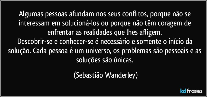 Algumas pessoas afundam nos seus conflitos, porque não se interessam em solucioná-los ou porque não têm coragem de enfrentar as realidades que lhes afligem. 
Descobrir-se e conhecer-se é necessário e somente o início da solução. Cada pessoa é um universo, os problemas são pessoais e as soluções são únicas. (Sebastião Wanderley)