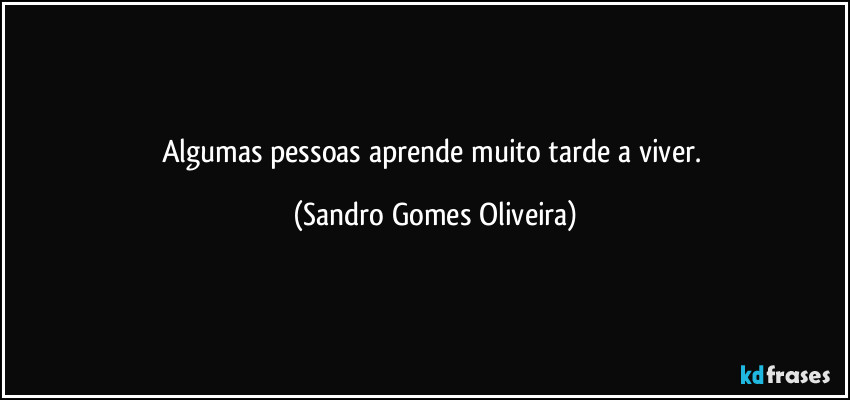 Algumas pessoas aprende muito tarde a viver. (Sandro Gomes Oliveira)