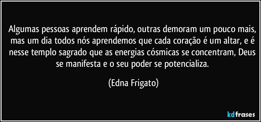 Algumas pessoas aprendem rápido, outras demoram um pouco mais, mas um dia todos nós aprendemos que cada coração é um altar, e é nesse templo sagrado que as energias cósmicas se concentram, Deus se manifesta e o seu poder se potencializa. (Edna Frigato)