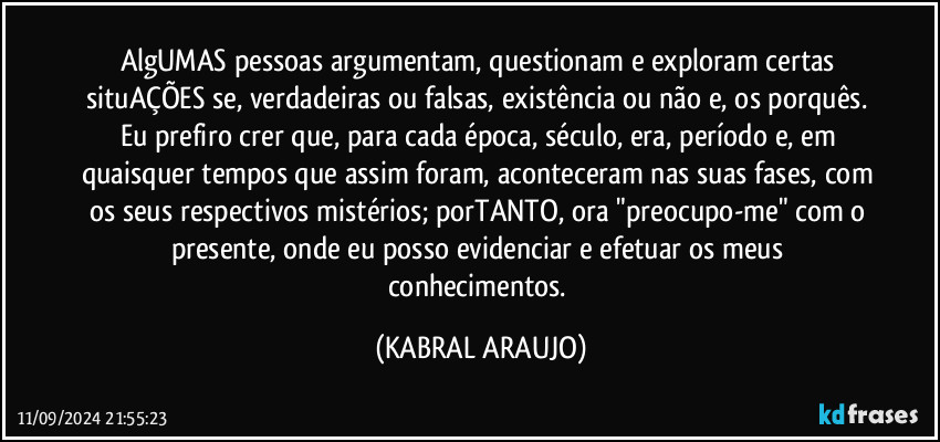 AlgUMAS pessoas argumentam, questionam e exploram certas situAÇÕES se, verdadeiras ou falsas, existência ou não e, os porquês. 
Eu prefiro crer que, para cada época, século, era, período e, em quaisquer tempos que assim foram, aconteceram nas suas fases, com os seus respectivos mistérios; porTANTO, ora "preocupo-me" com o presente, onde eu posso evidenciar e efetuar os meus conhecimentos. (KABRAL ARAUJO)