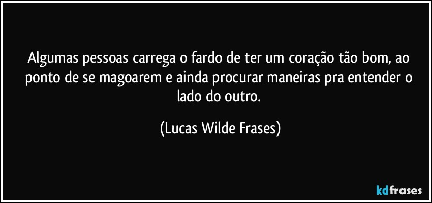 Algumas pessoas carrega o fardo de ter um coração tão bom, ao ponto de se magoarem e ainda procurar maneiras pra entender o lado do outro. (Lucas Wilde Frases)
