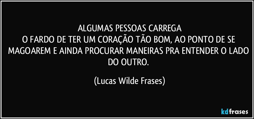 ALGUMAS PESSOAS CARREGA
O FARDO DE TER UM CORAÇÃO TÃO BOM, AO PONTO DE SE MAGOAREM E AINDA PROCURAR MANEIRAS PRA ENTENDER O LADO DO OUTRO. (Lucas Wilde Frases)
