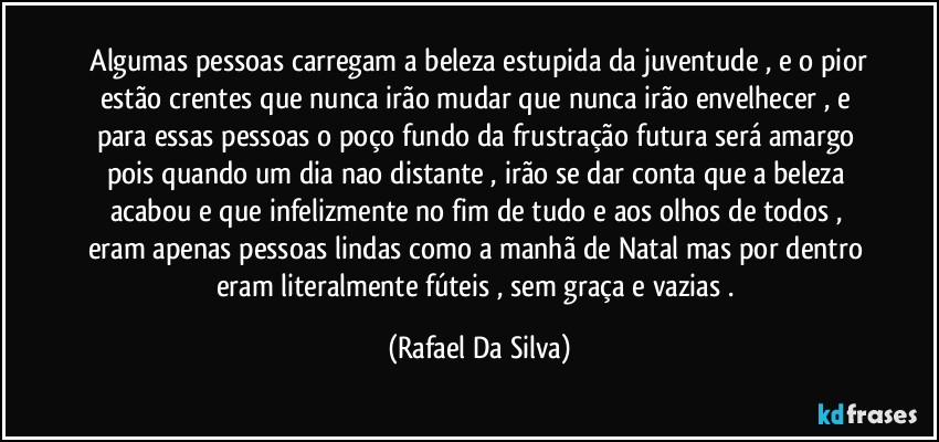 ⁠Algumas pessoas carregam a beleza estupida da juventude , e o pior estão crentes que nunca irão mudar que nunca irão envelhecer , e para essas pessoas o poço fundo da frustração futura será amargo pois quando um dia nao distante , irão se dar conta que a beleza acabou e que infelizmente no fim de tudo e aos olhos de todos , eram apenas pessoas lindas como a manhã de Natal mas por dentro eram literalmente fúteis , sem graça e vazias . (Rafael Da Silva)