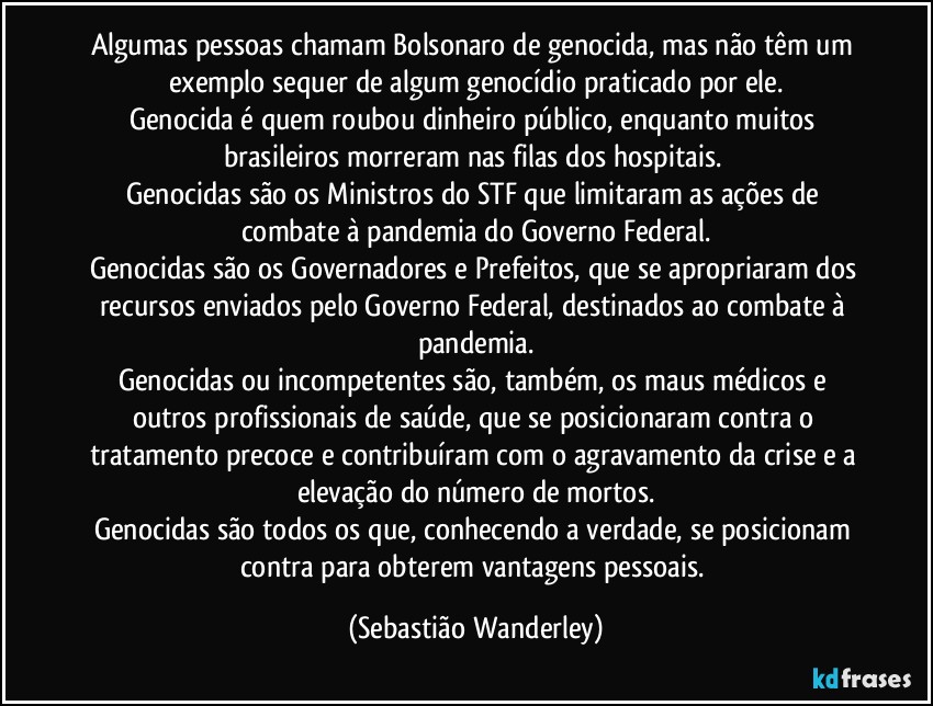 Algumas pessoas chamam Bolsonaro de genocida, mas não têm um exemplo sequer de algum genocídio praticado por ele.
Genocida é quem roubou dinheiro público, enquanto muitos brasileiros morreram nas filas dos hospitais. 
Genocidas são os Ministros do STF que limitaram as ações de combate à pandemia do Governo Federal.
Genocidas são os Governadores e Prefeitos, que se apropriaram dos recursos enviados pelo Governo Federal, destinados ao combate à pandemia.
Genocidas ou incompetentes são, também, os maus médicos e outros profissionais de saúde, que se posicionaram contra o tratamento precoce e contribuíram com o agravamento da crise e a elevação do número de mortos.
Genocidas são todos os que, conhecendo a verdade, se posicionam contra para obterem vantagens pessoais. (Sebastião Wanderley)