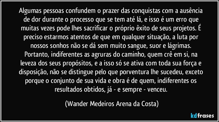 Algumas pessoas confundem o prazer das conquistas com a ausência de dor durante o processo que se tem até lá, e isso é um erro que muitas vezes pode lhes sacrificar o próprio êxito de seus projetos. É preciso estarmos atentos de que em qualquer situação, a luta por nossos sonhos não se dá sem muito sangue, suor e lágrimas. Portanto, indiferentes as agruras do caminho, quem crê em si, na leveza dos seus propósitos, e a isso só se ativa com toda sua força e disposição, não se distingue pelo que porventura lhe sucedeu, exceto porque o conjunto de sua vida e obra é de quem, indiferentes os resultados obtidos, já - e sempre - venceu. (Wander Medeiros Arena da Costa)