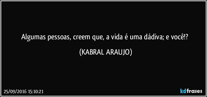 Algumas pessoas, creem que, a vida é uma dádiva; e você!? (KABRAL ARAUJO)